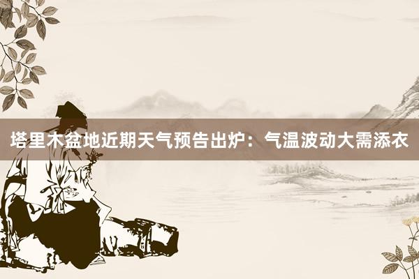 塔里木盆地近期天气预告出炉：气温波动大需添衣